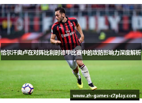 恰尔汗奥卢在对阵比利时德甲比赛中的攻防影响力深度解析 恰尔汗奥卢在对阵比利时德甲比赛中的攻防影响力深度解析
