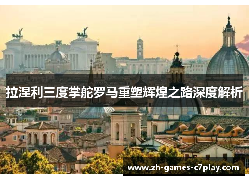 拉涅利三度掌舵罗马重塑辉煌之路深度解析