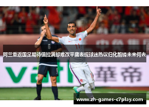阿兰重返国足期待值拉满却难改平庸表现球迷热议归化前锋未来何去 阿兰重返国足期待值拉满却难改平庸表现球迷热议归化前锋未来何去